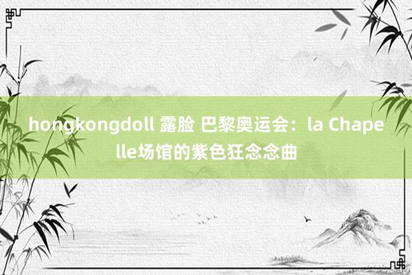 hongkongdoll 露脸 巴黎奥运会：la Chapelle场馆的紫色狂念念曲