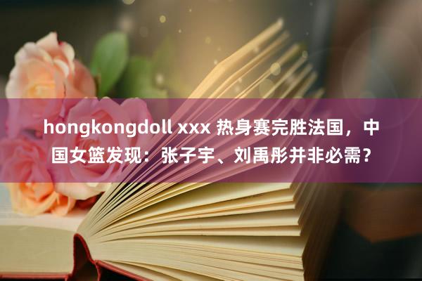 hongkongdoll xxx 热身赛完胜法国，中国女篮发现：张子宇、刘禹彤并非必需？