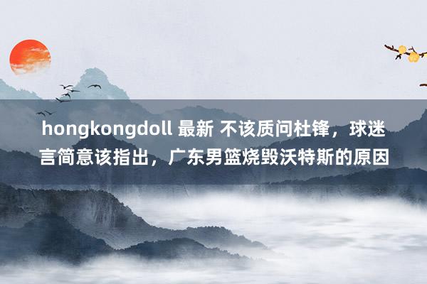 hongkongdoll 最新 不该质问杜锋，球迷言简意该指出，广东男篮烧毁沃特斯的原因