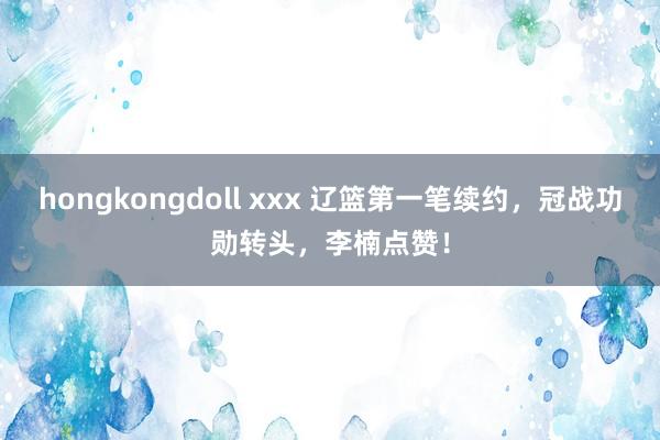 hongkongdoll xxx 辽篮第一笔续约，冠战功勋转头，李楠点赞！