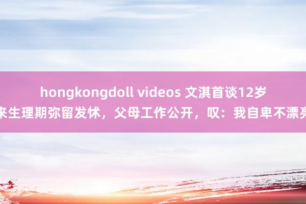 hongkongdoll videos 文淇首谈12岁来生理期弥留发怵，父母工作公开，叹：我自卑不漂亮