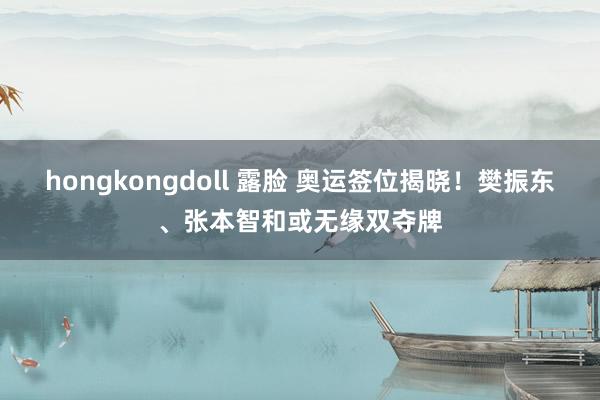 hongkongdoll 露脸 奥运签位揭晓！樊振东、张本智和或无缘双夺牌