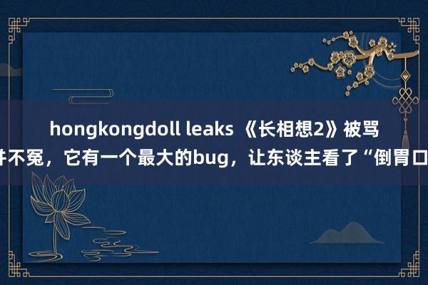 hongkongdoll leaks 《长相想2》被骂并不冤，它有一个最大的bug，让东谈主看了“倒胃口”