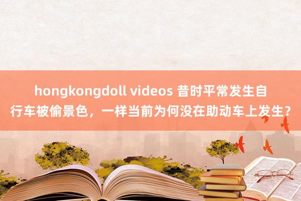 hongkongdoll videos 昔时平常发生自行车被偷景色，一样当前为何没在助动车上发生？