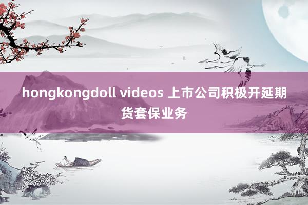 hongkongdoll videos 上市公司积极开延期货套保业务