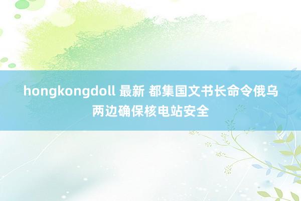 hongkongdoll 最新 都集国文书长命令俄乌两边确保核电站安全