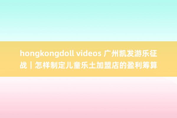 hongkongdoll videos 广州凯发游乐征战｜怎样制定儿童乐土加盟店的盈利筹算