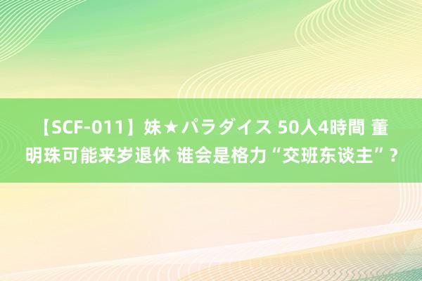 【SCF-011】妹★パラダイス 50人4時間 董明珠可能来岁退休 谁会是格力“交班东谈主”？