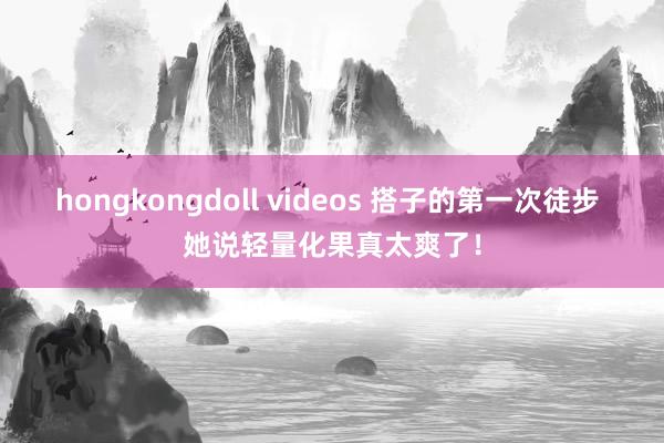 hongkongdoll videos 搭子的第一次徒步 她说轻量化果真太爽了！