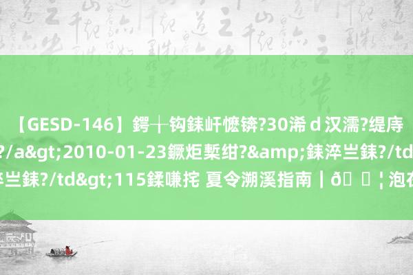 【GESD-146】鍔╁钩銇屽懡锛?30浠ｄ汉濡?缇庤倝銈傝笂銈?3浜?/a>2010-01-23鐝炬槧绀?&銇淬亗銇?/td>115鍒嗛挓 夏令溯溪指南｜? 泡在水里的凉爽夏天