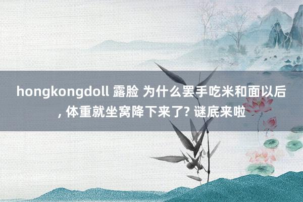 hongkongdoll 露脸 为什么罢手吃米和面以后， 体重就坐窝降下来了? 谜底来啦