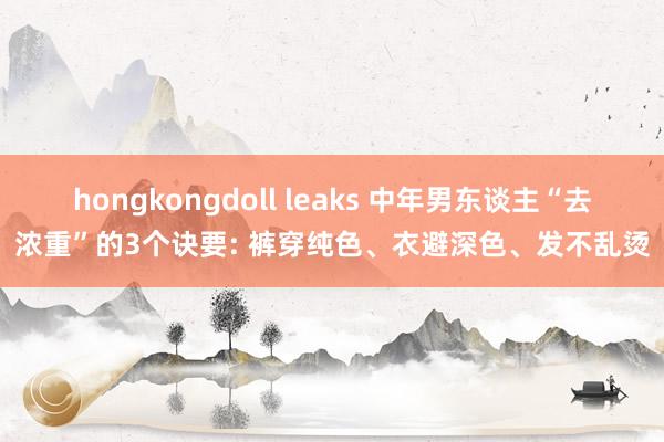 hongkongdoll leaks 中年男东谈主“去浓重”的3个诀要: 裤穿纯色、衣避深色、发不乱烫