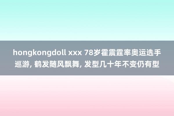 hongkongdoll xxx 78岁霍震霆率奥运选手巡游， 鹤发随风飘舞， 发型几十年不变仍有型