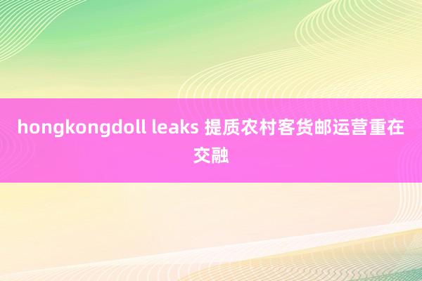 hongkongdoll leaks 提质农村客货邮运营重在交融