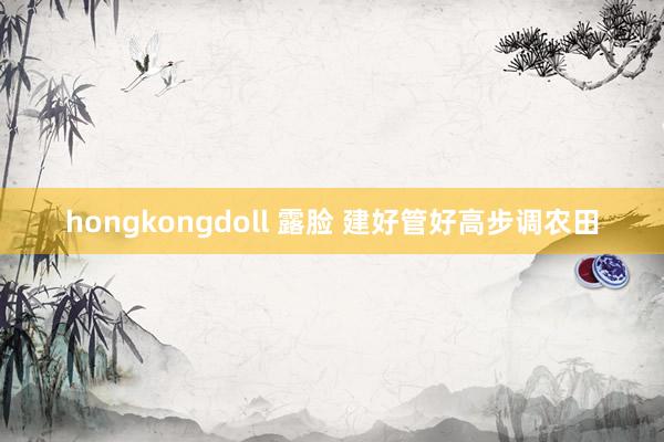 hongkongdoll 露脸 建好管好高步调农田