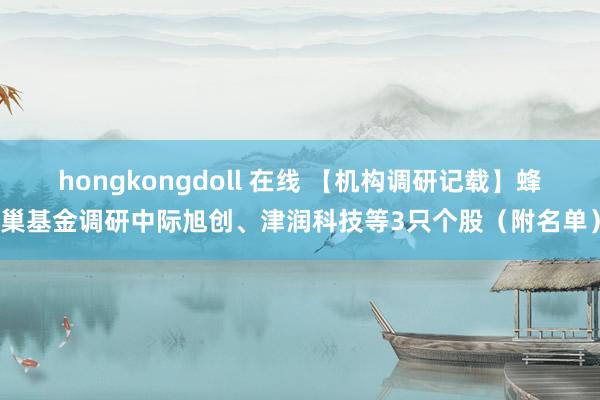 hongkongdoll 在线 【机构调研记载】蜂巢基金调研中际旭创、津润科技等3只个股（附名单）