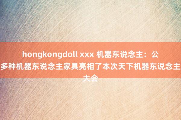 hongkongdoll xxx 机器东说念主：公司携多种机器东说念主家具亮相了本次天下机器东说念主大会