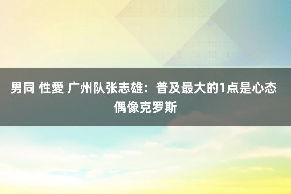 男同 性愛 广州队张志雄：普及最大的1点是心态 偶像克罗斯