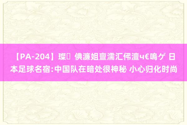 【PA-204】璨倎濂姐亶濡汇伄澶ч€嗚ゲ 日本足球名宿:中国队在暗处很神秘 小心归化时尚