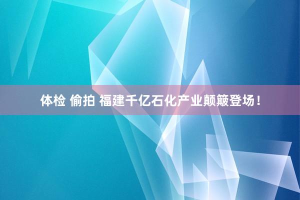 体检 偷拍 福建千亿石化产业颠簸登场！