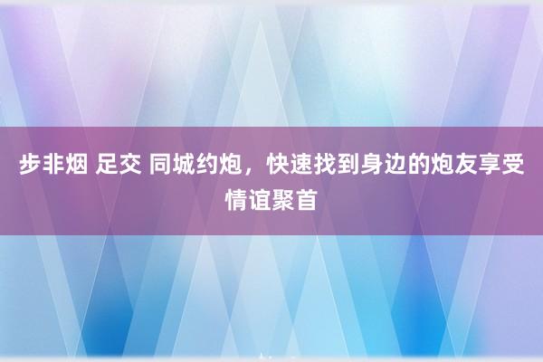 步非烟 足交 同城约炮，快速找到身边的炮友享受情谊聚首