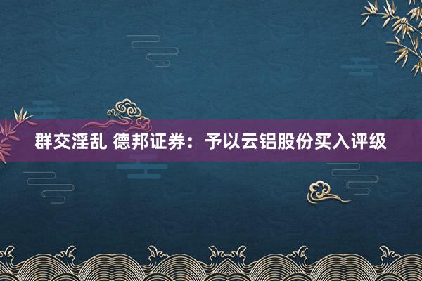 群交淫乱 德邦证券：予以云铝股份买入评级