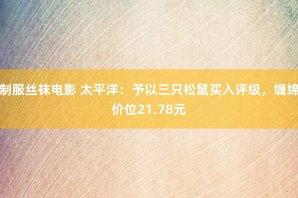 制服丝袜电影 太平洋：予以三只松鼠买入评级，缠绵价位21.78元