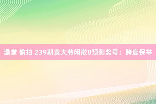 澡堂 偷拍 239期袁大爷闲散8预测奖号：跨度保举