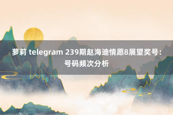 萝莉 telegram 239期赵海迪情愿8展望奖号：号码频次分析