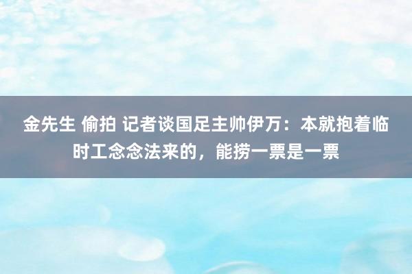 金先生 偷拍 记者谈国足主帅伊万：本就抱着临时工念念法来的，能捞一票是一票