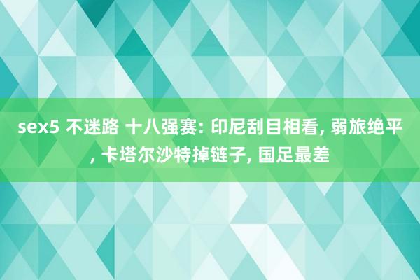 sex5 不迷路 十八强赛: 印尼刮目相看， 弱旅绝平， 卡塔尔沙特掉链子， 国足最差