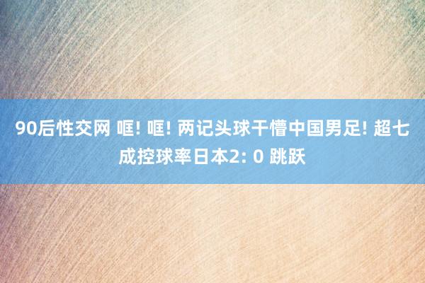 90后性交网 哐! 哐! 两记头球干懵中国男足! 超七成控球率日本2: 0 跳跃