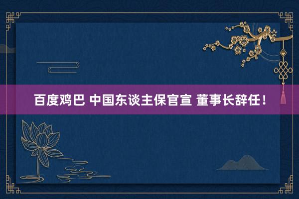 百度鸡巴 中国东谈主保官宣 董事长辞任！