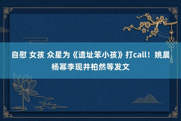 自慰 女孩 众星为《遗址笨小孩》打call！姚晨杨幂李现井柏然等发文