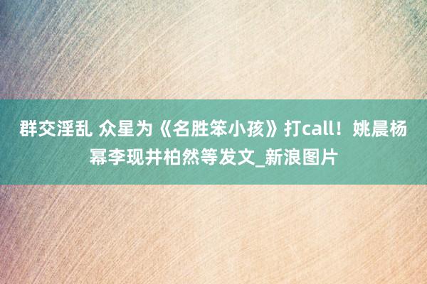 群交淫乱 众星为《名胜笨小孩》打call！姚晨杨幂李现井柏然等发文_新浪图片