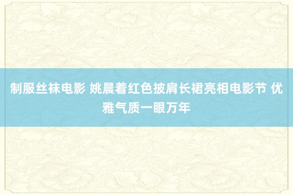 制服丝袜电影 姚晨着红色披肩长裙亮相电影节 优雅气质一眼万年