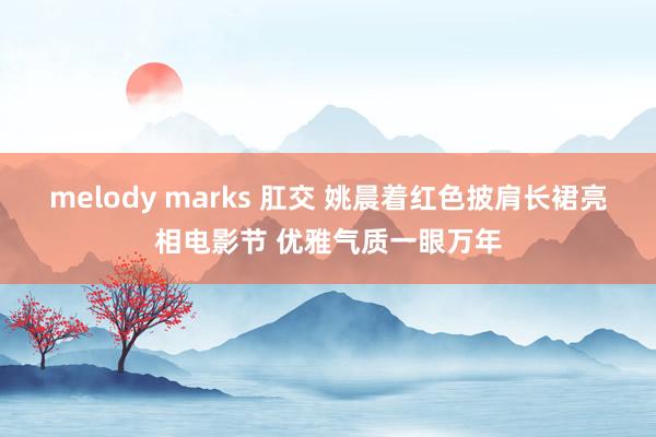 melody marks 肛交 姚晨着红色披肩长裙亮相电影节 优雅气质一眼万年