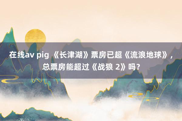 在线av pig 《长津湖》票房已超《流浪地球》，总票房能超过《战狼 2》吗？