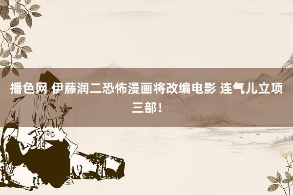 播色网 伊藤润二恐怖漫画将改编电影 连气儿立项三部！