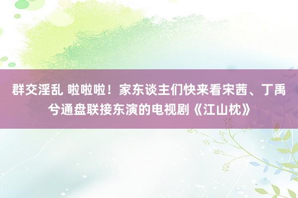 群交淫乱 啦啦啦！家东谈主们快来看宋茜、丁禹兮通盘联接东演的电视剧《江山枕》