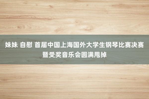 妹妹 自慰 首届中国上海国外大学生钢琴比赛决赛暨受奖音乐会圆满甩掉