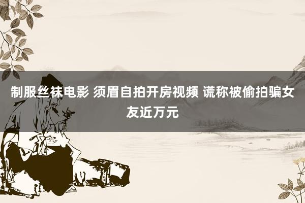 制服丝袜电影 须眉自拍开房视频 谎称被偷拍骗女友近万元