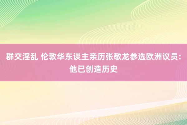 群交淫乱 伦敦华东谈主亲历张敬龙参选欧洲议员:他已创造历史