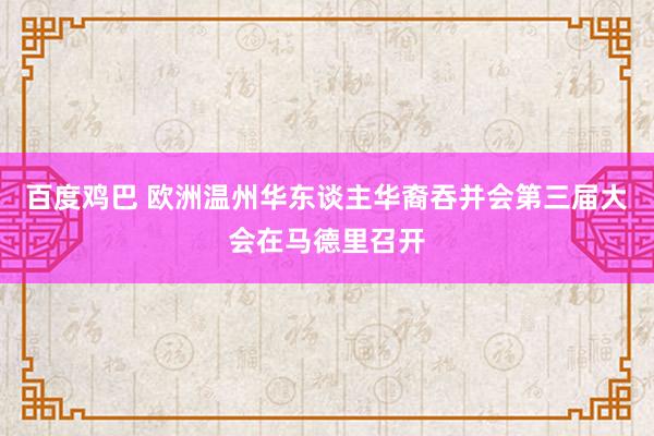 百度鸡巴 欧洲温州华东谈主华裔吞并会第三届大会在马德里召开