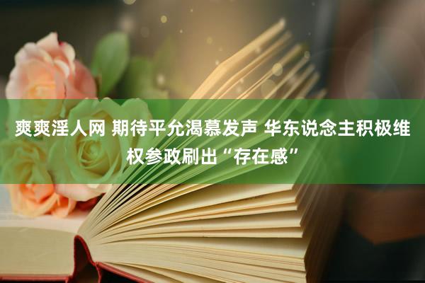 爽爽淫人网 期待平允渴慕发声 华东说念主积极维权参政刷出“存在感”