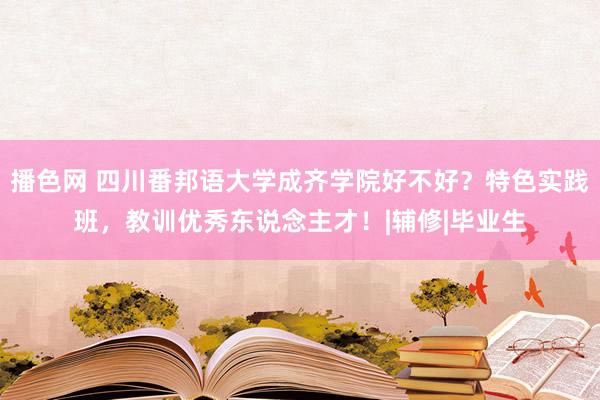 播色网 四川番邦语大学成齐学院好不好？特色实践班，教训优秀东说念主才！|辅修|毕业生