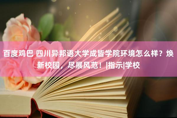 百度鸡巴 四川异邦语大学成皆学院环境怎么样？焕新校园，尽展风范！|指示|学校