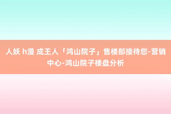 人妖 h漫 成王人「鸿山院子」售楼部接待您-营销中心-鸿山院子楼盘分析