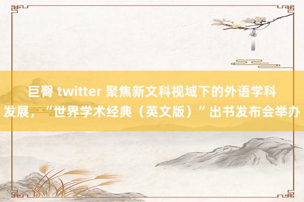 巨臀 twitter 聚焦新文科视域下的外语学科发展，“世界学术经典（英文版）”出书发布会举办