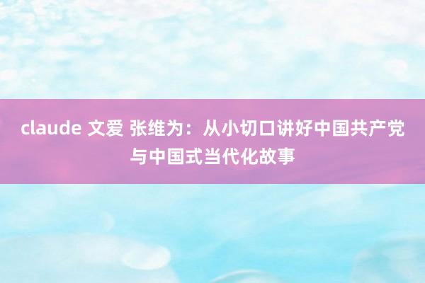 claude 文爱 张维为：从小切口讲好中国共产党与中国式当代化故事